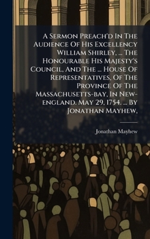 A Sermon Preach'd In The Audience Of His Excellency William Shirley, ... The Honourable His Majesty's Council, And The ... House Of Representatives, ... May 29, 1754. ... By Jonathan Mayhew,