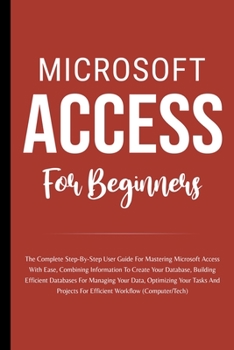 Paperback Microsoft Access For Beginners: The Complete Step-By-Step User Guide For Mastering Microsoft Access, Creating Your Database For Managing Data And Opti Book
