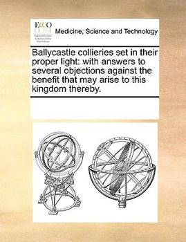 Paperback Ballycastle Collieries Set in Their Proper Light: With Answers to Several Objections Against the Benefit That May Arise to This Kingdom Thereby. Book