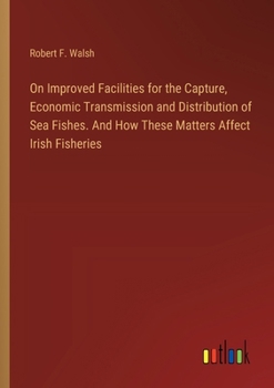 Paperback On Improved Facilities for the Capture, Economic Transmission and Distribution of Sea Fishes. And How These Matters Affect Irish Fisheries Book