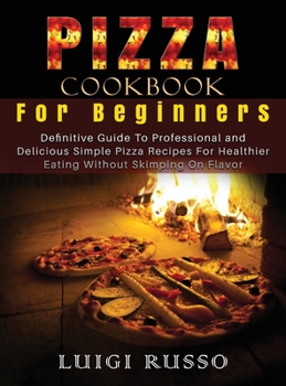Pizza Cookbook For Beginners: Definitive Guide To Professional and Delicious Simple Pizza Recipes For Healthier Eating Without Skimping On Flavor