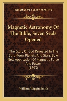 Paperback Magnetic Astronomy Of The Bible, Seven Seals Opened: The Glory Of God Revealed In The Sun, Moon, Planets And Stars, By A New Application Of Magnetic F Book