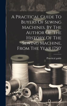 Hardcover A Practical Guide To Buyers Of Sewing Machines, By The Author Of 'the History Of The Sewing Machine, From The Year 1750' Book