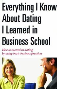 Paperback Everything I Know about Dating I Learned in Business School: How to Succeed in Dating by Using Basic Business Practices Book