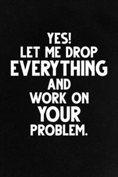 Yes! Let Me Drop Everything and Work On Your Problem.: Funny Lined Notebook, Unique Journal, Sarcastic Diary, Appreciation Gift