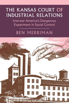 The Kansas Court of Industrial Relations: Interwar America's Dangerous Experiment in Social Control (Cambridge Studies in Historical Sociology)