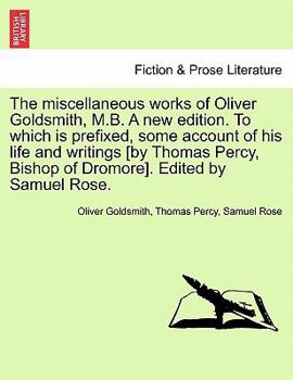 The miscellaneous works of Oliver Goldsmith, M.B. A new edition ... To which is prefixed, some account of his life and writings [by Thomas Percy, Bishop of Dromore]. [Edited by Samuel Rose.]