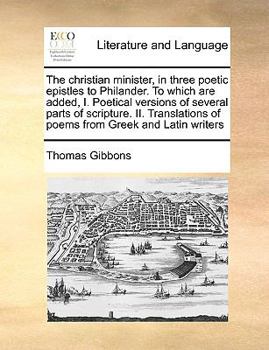 The christian minister, in three poetic epistles to Philander. To which are added, I. Poetical versions of several parts of scripture. II. Translations of poems from Greek and Latin writers
