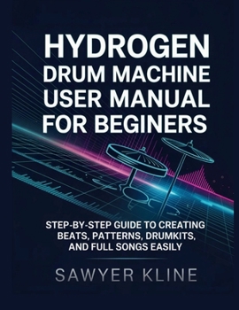 Hydrogen Drum Machine User Manual for Beginners: Step-by-Step Guide to Creating Beats, Patterns, Drumkits, and Full Songs Easily