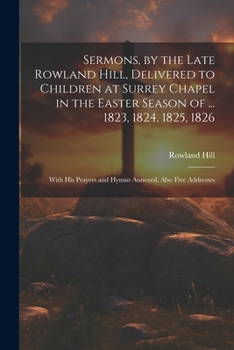 Paperback Sermons, by the Late Rowland Hill, Delivered to Children at Surrey Chapel in the Easter Season of ... 1823, 1824, 1825, 1826: With His Prayers and Hym Book