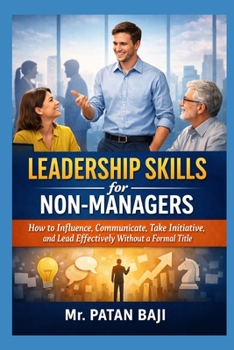 Leadership Skills for Non-Managers: How to Influence, Communicate, Take Initiative, and Lead Effectively Without a Formal Title