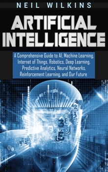 Hardcover Artificial Intelligence: A Comprehensive Guide to AI, Machine Learning, Internet of Things, Robotics, Deep Learning, Predictive Analytics, Neur Book