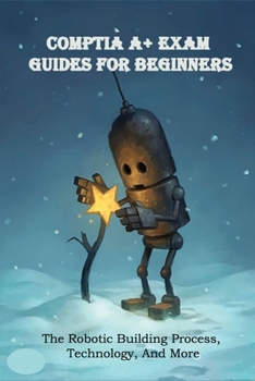 Paperback CompTIA A+ Exam Guides For Beginners: The Robotic Building Process, Technology, And More: Comptia A Training Book