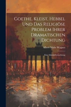 Goethe, Kleist, Hebbel Und Das Religi�se Problem Ihrer Dramatischen Dichtung: Eine S�kularbetrachtung