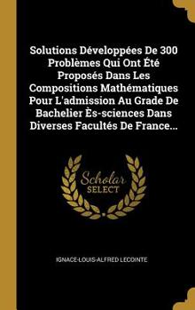 Solutions D�velopp�es De 300 Probl�mes Qui Ont �t� Propos�s Dans Les Compositions Math�matiques Pour L'admission Au Grade De Bachelier �s-sciences Dans Diverses Facult�s De France...