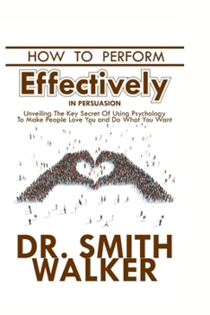How to Perform Effectively in Persuasion: Unveiling the Key Secret of Using Psychology to Make People Love You and Do What You Want