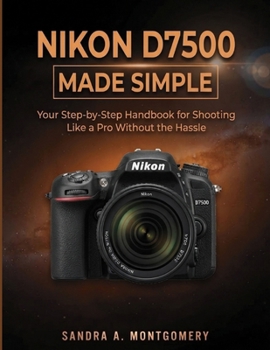 NIKON D7500 MADE SIMPLE: Your Step-by-Step Handbook for Shooting Like a Pro Without the Hassle