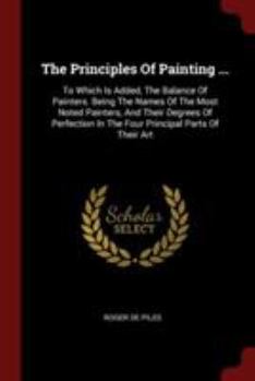 Paperback The Principles Of Painting ...: To Which Is Added, The Balance Of Painters. Being The Names Of The Most Noted Painters, And Their Degrees Of Perfectio Book