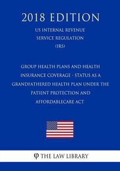Group Health Plans and Health Insurance Coverage - Status as a Grandfathered Health Plan Under the Patient Protection and Affordablecare ACT (Us Internal Revenue Service Regulation) (Irs) (2018 Editio