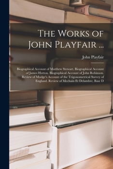 The Works of John Playfair ...: Biographical Account of Matthew Stewart. Biographical Account of James Hutton. Biographical Account of John Robinson. ... Review of Mechain Et Delambre, Base D