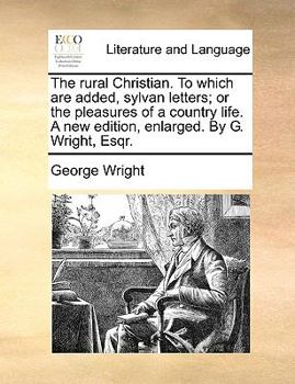 Paperback The Rural Christian. to Which Are Added, Sylvan Letters; Or the Pleasures of a Country Life. a New Edition, Enlarged. by G. Wright, Esqr. Book