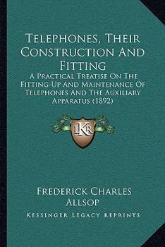 Telephones, Their Construction and Fitting: A Practical Treatise On the Fitting-Up and Maintenance of Telephones and the Auxiliary Apparatus