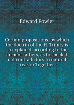 Paperback Certain propositions, by which the doctrin of the H. Trinity is so explain'd, according to the ancient fathers, as to speak it not contradictory to na Book