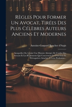 Règles Pour Former Un Avocat, Tirées Des Plus Célèbres Auteurs Anciens Et Modernes: Auxquelles On A Joint Une Histoire Abrégée De L'ordre Des Avocats ... À Cette Profession... (French Edition)