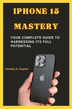 IPHONE 15 MASTERY: Your Complete Guide to Harnessing its Full Potential