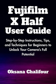 Fujifilm X Half User Guide: Step-by-Step Instructions, Tips, and Techniques for Beginners to Unlock Your Camera’s Full Potential