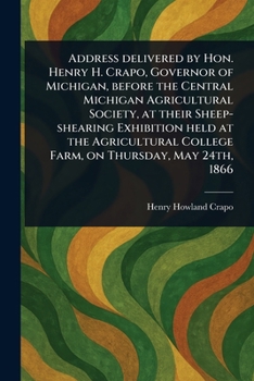 Address Delivered by Hon. Henry H. Crapo, Governor of Michigan, Before the Central Michigan Agricultural Society, at Their Sheep-shearing Exhibition ... College Farm, on Thursday, May 24th, 1866