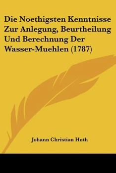 Paperback Die Noethigsten Kenntnisse Zur Anlegung, Beurtheilung Und Berechnung Der Wasser-Muehlen (1787) [German] Book