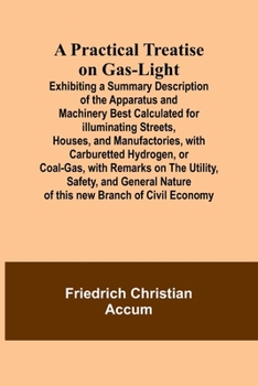 Paperback A Practical Treatise on Gas-light; Exhibiting a Summary Description of the Apparatus and Machinery Best Calculated for Illuminating Streets, Houses, a Book