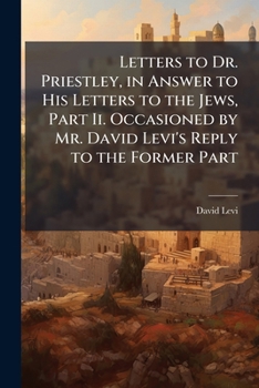 Letters to Dr. Priestley, in Answer to His Letters to the Jews, Part Ii. Occasioned by Mr. David Levi's Reply to the Former Part