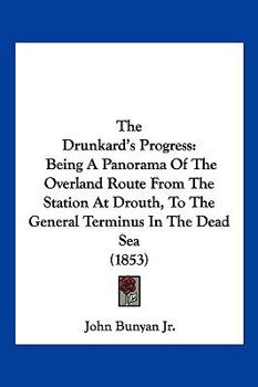 The Drunkard's Progress: Being a Panorama of the Overland Route from the Station at Drouth, to the General Terminus in the Dead Sea