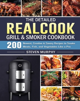 The Detailed Realcook Grill & Smoker Cookbook: 200 Newest, Creative & Savory Recipes to Smoke Meats, Fish, and Vegetables Like a Pro