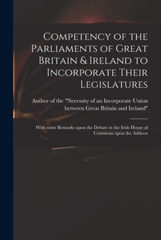 Competency of the Parliaments of Great Britain & Ireland to incorporate their legislatures: with some remarks upon the debate in the Irish House of Commons upon the address