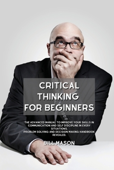 Paperback Critical Thinking for Beginners: The Advanced Manual to Improve Your Skills in Communication and Self Discipline in Every Situations. Problem Solving Book