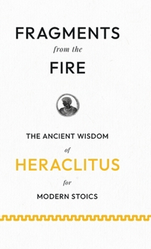 Fragments from the Fire: The Ancient Wisdom of Heraclitus for Modern Stoics