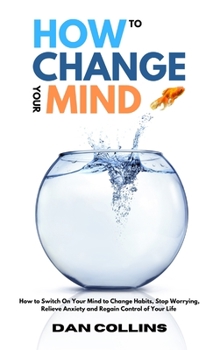 Hardcover How to Change Your Mind: How to Switch On Your Mind to Change Habits, Stop Worrying, Relieve Anxiety and Regain Control of Your Life Book