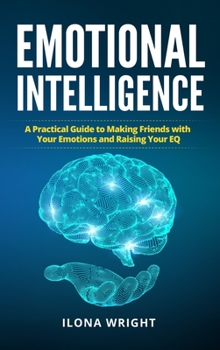 Emotional Intelligence: A Practical Guide to Making Friends with Your Emotions and Raising Your EQ