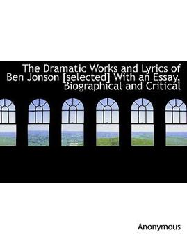 Hardcover The Dramatic Works and Lyrics of Ben Jonson [Selected] with an Essay, Biographical and Critical Book