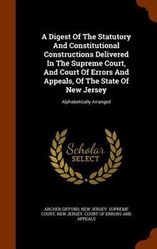 A Digest of the Statutory and Constitutional Constructions Delivered in the Supreme Court, and Court of Errors and Appeals, of the State of New Jersey: Alphabetically Arranged (Classic Reprint)