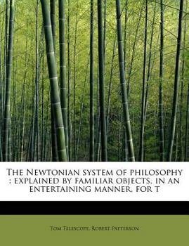 The Newtonian System of Philosophy : Explained by familiar objects, in an entertaining manner, for T