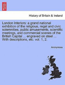 London Interiors: a grand national exhibition of the religious, regal and civic solemnities, public amusements, scientific meetings, and commercial ... steel ... With descriptions, etc. vol. 1, 2.