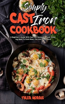 Hardcover Simply Cast Iron Cookbook: A Beginner's Guide With Cast Iron Recipes To Cook, Amazing Ideas To Cook Meat, Fish And Much More Book