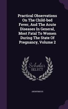 Hardcover Practical Observations On The Child-bed Fever, And The Acute Diseases In General, Most Fatal To Women During The State Of Pregnancy, Volume 2 Book