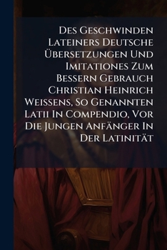 Des Geschwinden Lateiners Deutsche Übersetzungen Und Imitationes Zum Bessern Gebrauch Christian Heinrich Weissens, So Genannten Latii In Compendio, Vor Die Jungen Anfänger In Der Latinität...
