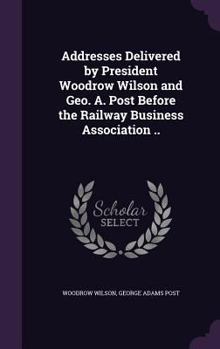 Addresses Delivered by President Woodrow Wilson and Geo. A. Post Before the Railway Business Association ..