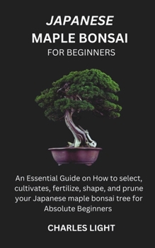 JAPANESE MAPLE BONSAI FOR BEGINNERS: Essential Guide on How to select, cultivates, fertilize, shape, and prune your Japanese maple bonsai tree for Absolute Beginners